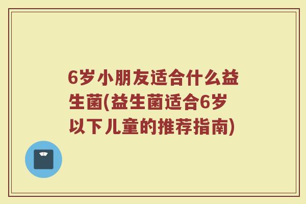 6岁小朋友适合什么益生菌(益生菌适合6岁以下儿童的推荐指南)