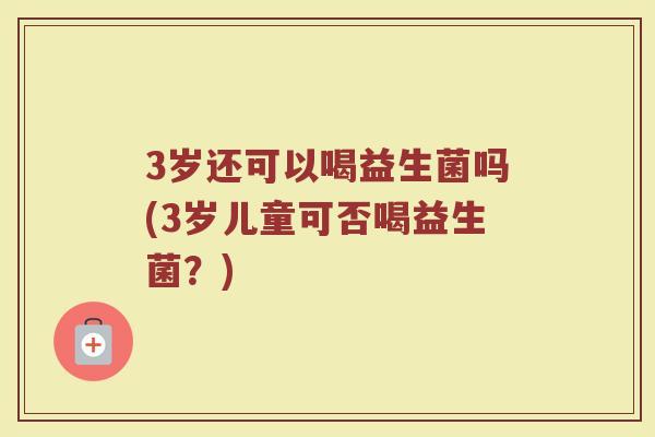 3岁还可以喝益生菌吗(3岁儿童可否喝益生菌?)