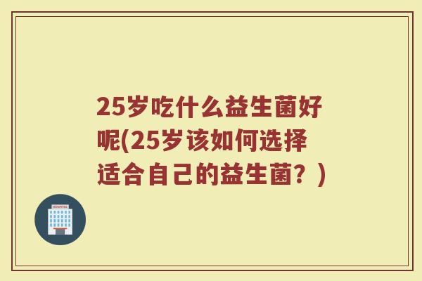 25岁吃什么益生菌好呢(25岁该如何选择适合自己的益生菌?)