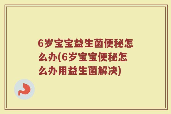 6岁宝宝益生菌怎么办(6岁宝宝怎么办用益生菌解决) 6岁宝宝益生菌怎么办(6岁宝宝怎么办用益生菌解决)