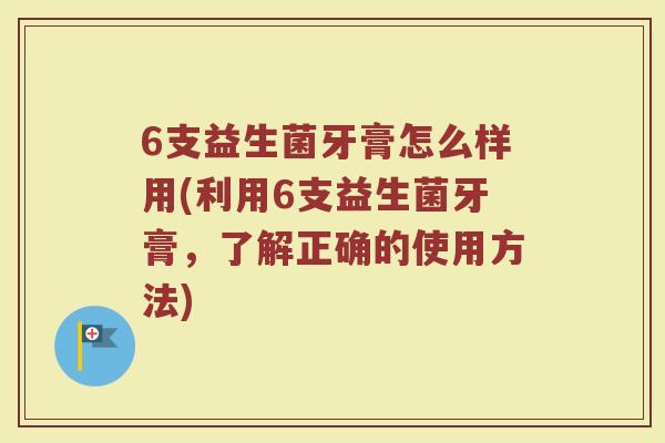 6支益生菌牙膏怎么样用(利用6支益生菌牙膏，了解正确的使用方法)
