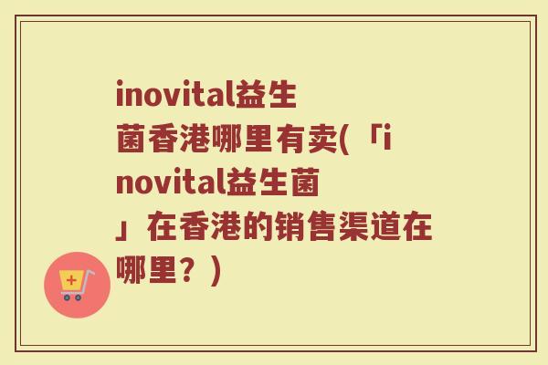 inovital益生菌香港哪里有卖(「inovital益生菌」在香港的销售渠道在哪里？)