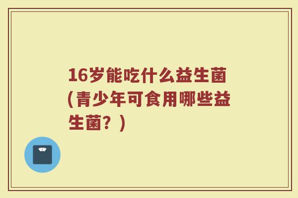 16岁能吃什么益生菌(青少年可食用哪些益生菌?) 16岁能吃什么益生菌(青少年可食用哪些益生菌?)