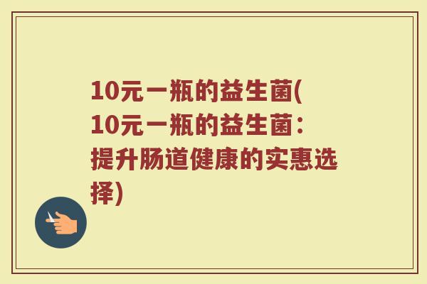 10元一瓶的益生菌(10元一瓶的益生菌：提升肠道健康的实惠选择)