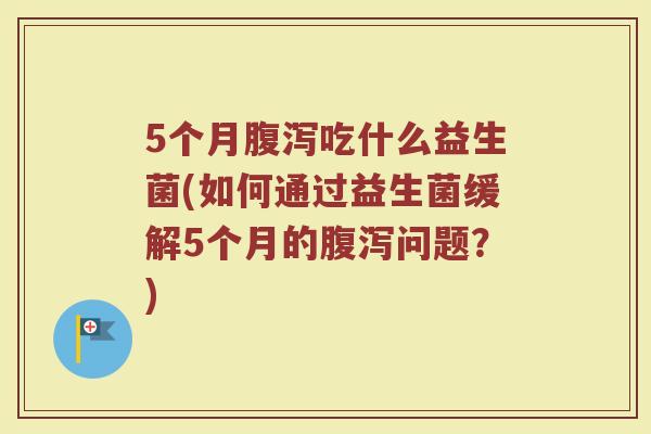 5个月腹泻吃什么益生菌(如何通过益生菌缓解5个月的腹泻问题?)