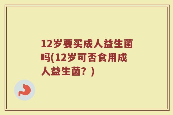 12岁要买成人益生菌吗(12岁可否食用成人益生菌?)