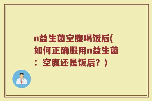n益生菌空腹喝饭后(如何正确服用n益生菌:空腹还是饭后?)
