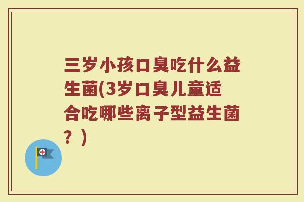 三岁小孩口臭吃什么益生菌(3岁口臭儿童适合吃哪些离子型益生菌？)