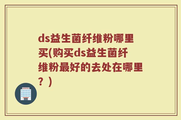 ds益生菌纤维粉哪里买(购买ds益生菌纤维粉最好的去处在哪里？)