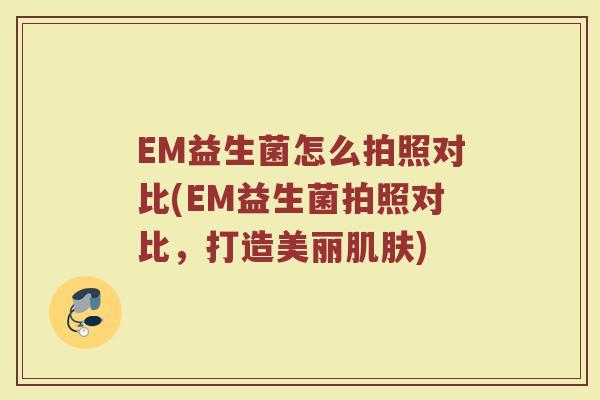 EM益生菌怎么拍照对比(EM益生菌拍照对比,打造美丽肌肤)