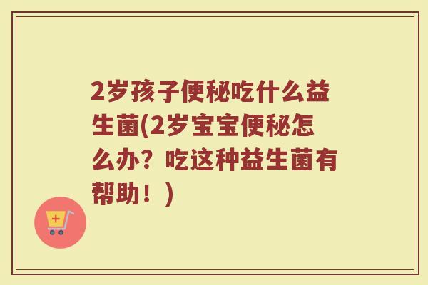 2岁孩子便秘吃什么益生菌(2岁宝宝便秘怎么办?吃这种益生菌有帮助!)