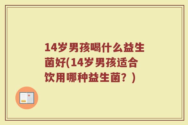 14岁男孩喝什么益生菌好(14岁男孩适合饮用哪种益生菌?)