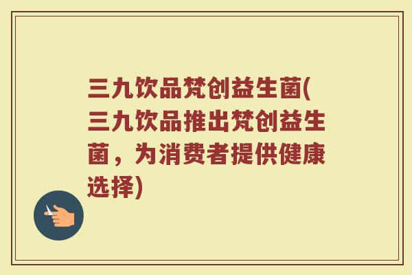 三九饮品梵创益生菌(三九饮品推出梵创益生菌,为消费者提供健康选择) 三九饮品梵创益生菌(三九饮品推出梵创益生菌,为消费者提供健康选择)