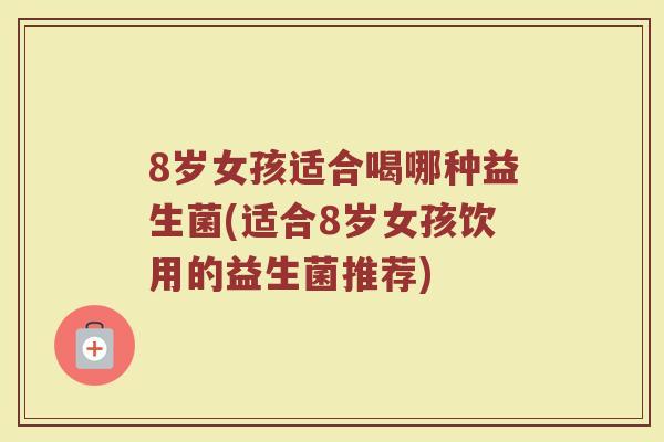 8岁女孩适合喝哪种益生菌(适合8岁女孩饮用的益生菌推荐)