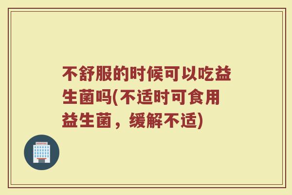 不舒服的时候可以吃益生菌吗(不适时可食用益生菌,缓解不适)