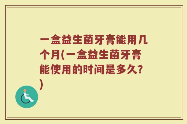 一盒益生菌牙膏能用几个月(一盒益生菌牙膏能使用的时间是多久?)