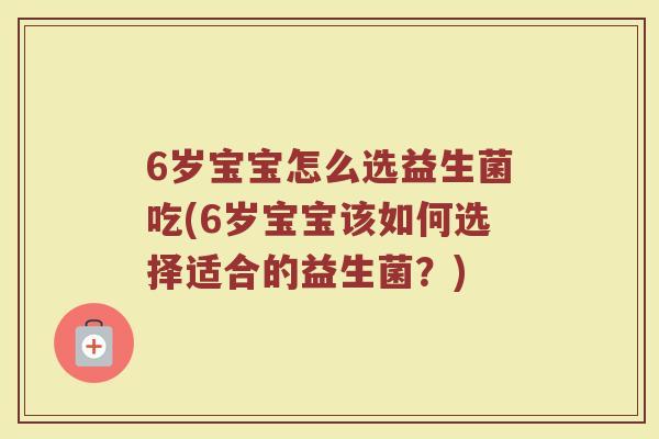 6岁宝宝怎么选益生菌吃(6岁宝宝该如何选择适合的益生菌？)
