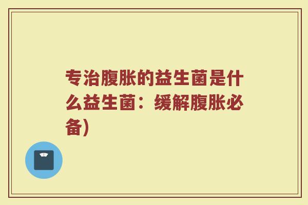 专治腹胀的益生菌是什么益生菌:缓解腹胀必备)