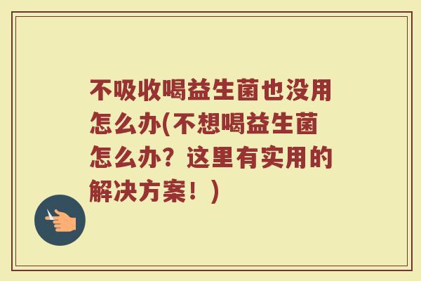 不吸收喝益生菌也没用怎么办(不想喝益生菌怎么办?这里有实用的解决方案!)