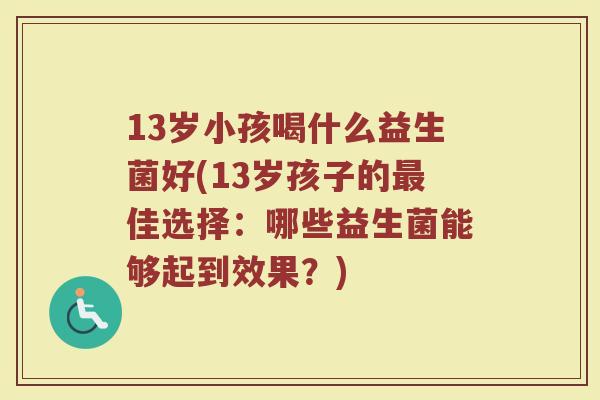 13岁小孩喝什么益生菌好(13岁孩子的最佳选择:哪些益生菌能够起到效果?)