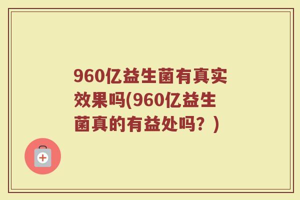 960亿益生菌有真实效果吗(960亿益生菌真的有益处吗?)