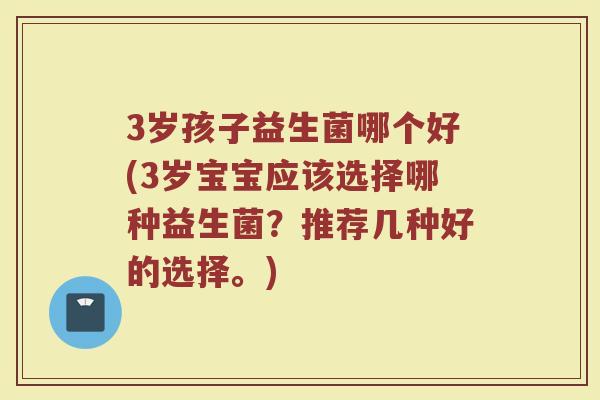 3岁孩子益生菌哪个好(3岁宝宝应该选择哪种益生菌?推荐几种好的选择。)