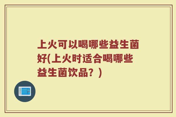 上火可以喝哪些益生菌好(上火时适合喝哪些益生菌饮品？)