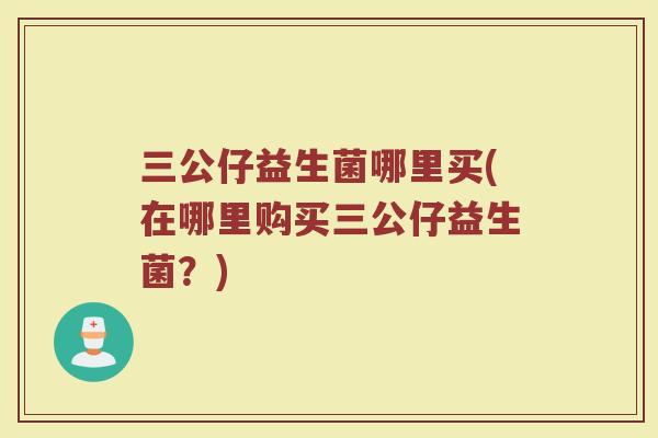 三公仔益生菌哪里买(在哪里购买三公仔益生菌？)