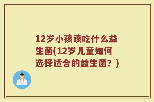 12岁小孩该吃什么益生菌(12岁儿童如何选择适合的益生菌?)