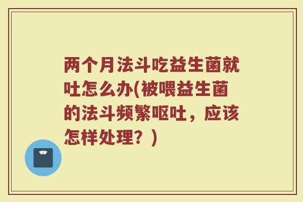 两个月法斗吃益生菌就吐怎么办(被喂益生菌的法斗频繁呕吐,应该怎样处理?)