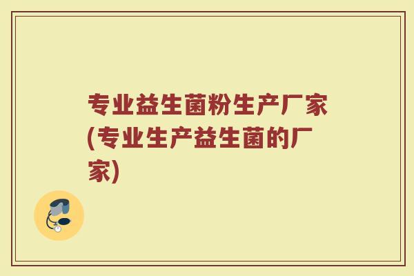 专业益生菌粉生产厂家(专业生产益生菌的厂家)
