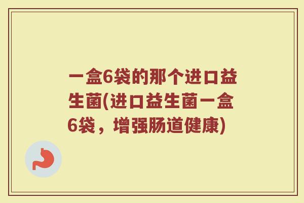一盒6袋的那个进口益生菌(进口益生菌一盒6袋，增强肠道健康)