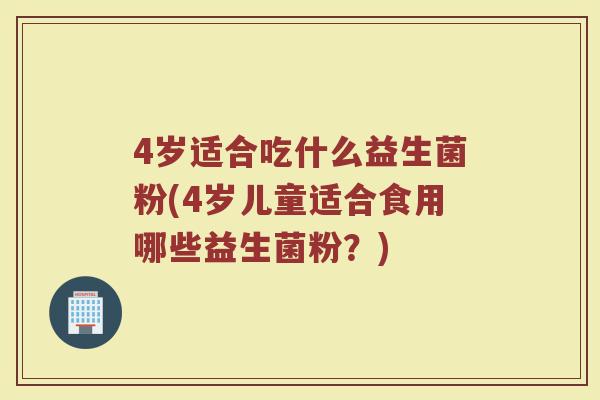 4岁适合吃什么益生菌粉(4岁儿童适合食用哪些益生菌粉？)