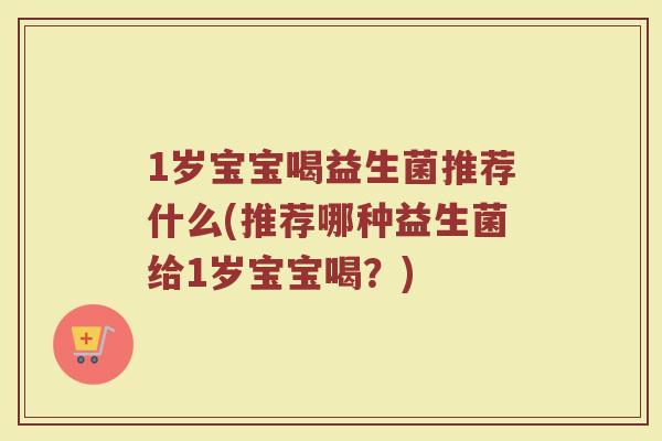 1岁宝宝喝益生菌推荐什么(推荐哪种益生菌给1岁宝宝喝?)