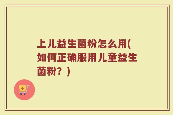 上儿益生菌粉怎么用(如何正确服用儿童益生菌粉？)