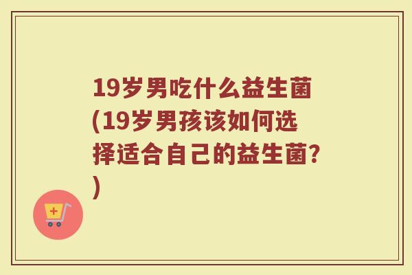 19岁男吃什么益生菌(19岁男孩该如何选择适合自己的益生菌？)