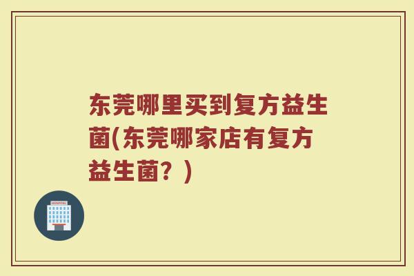 东莞哪里买到复方益生菌(东莞哪家店有复方益生菌?) 东莞哪里买到复方益生菌(东莞哪家店有复方益生菌?)
