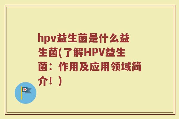 hpv益生菌是什么益生菌(了解HPV益生菌：作用及应用领域简介！)