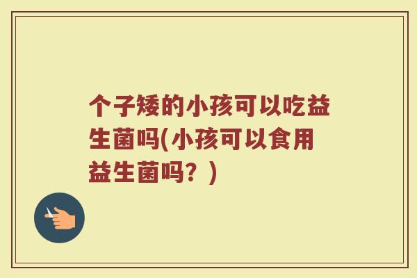 个子矮的小孩可以吃益生菌吗(小孩可以食用益生菌吗？)