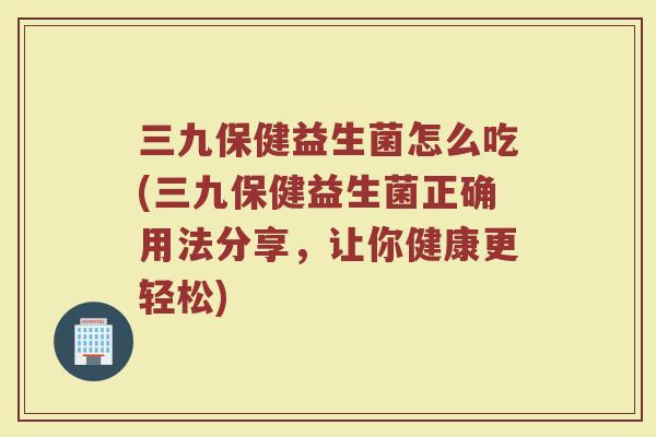 三九保健益生菌怎么吃(三九保健益生菌正确用法分享，让你健康更轻松)