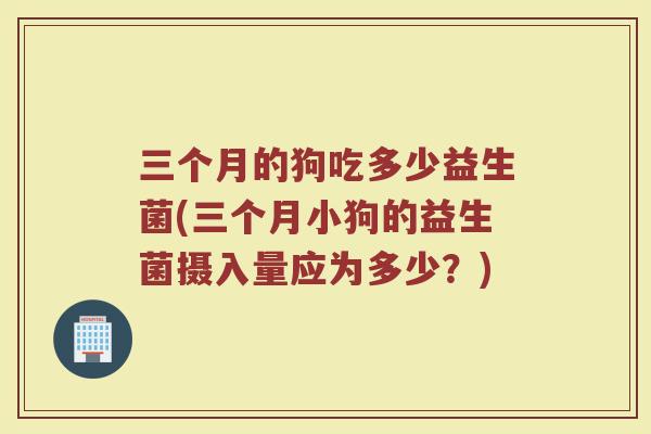 三个月的狗吃多少益生菌(三个月小狗的益生菌摄入量应为多少?)