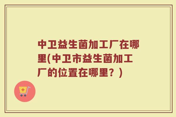 中卫益生菌加工厂在哪里(中卫市益生菌加工厂的位置在哪里?)