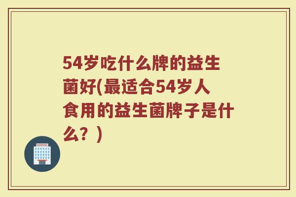 54岁吃什么牌的益生菌好(最适合54岁人食用的益生菌牌子是什么?)