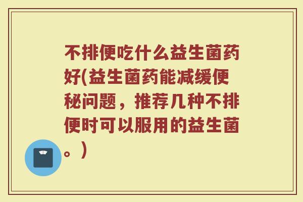 不排便吃什么益生菌药好(益生菌药能减缓便秘问题，推荐几种不排便时可以服用的益生菌。)