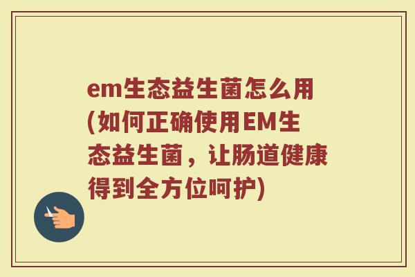em生态益生菌怎么用(如何正确使用EM生态益生菌，让肠道健康得到全方位呵护)