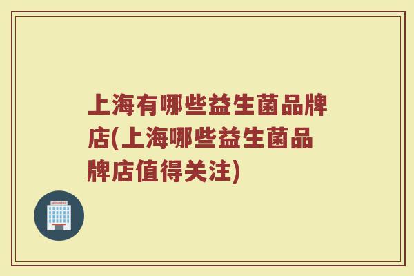 上海有哪些益生菌品牌店(上海哪些益生菌品牌店值得关注)