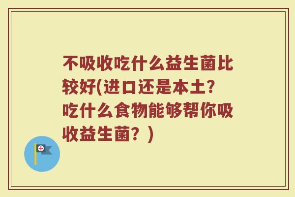 不吸收吃什么益生菌比较好(进口还是本土?吃什么食物能够帮你吸收益生菌?)