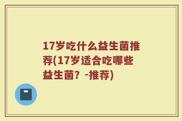 17岁吃什么益生菌推荐(17岁适合吃哪些益生菌?-推荐)