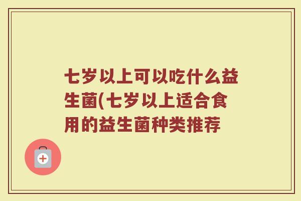 七岁以上可以吃什么益生菌(七岁以上适合食用的益生菌种类推荐