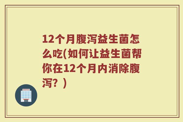12个月腹泻益生菌怎么吃(如何让益生菌帮你在12个月内消除腹泻?)